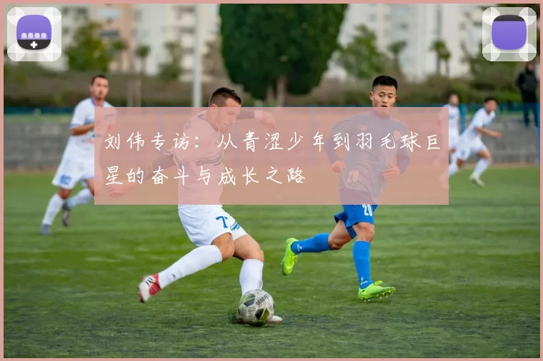 刘伟专访：从青涩少年到羽毛球巨星的奋斗与成长之路