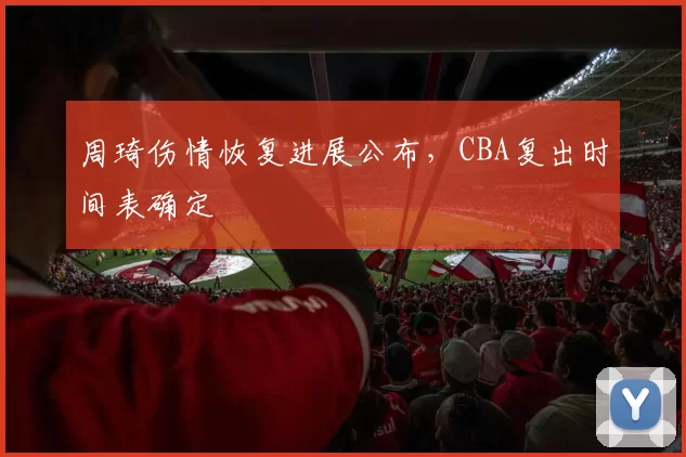 周琦伤情恢复进展公布，CBA复出时间表确定