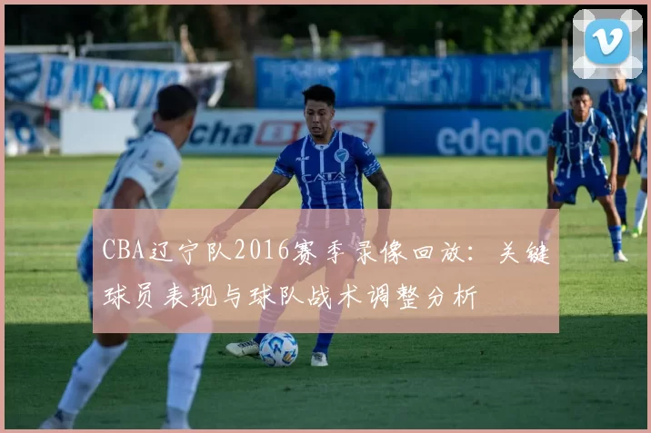 CBA辽宁队2016赛季录像回放:关键球员表现与球队战术调整分析