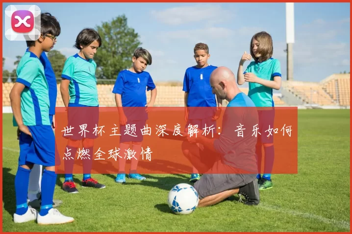 世界杯主题曲深度解析：音乐如何点燃全球激情