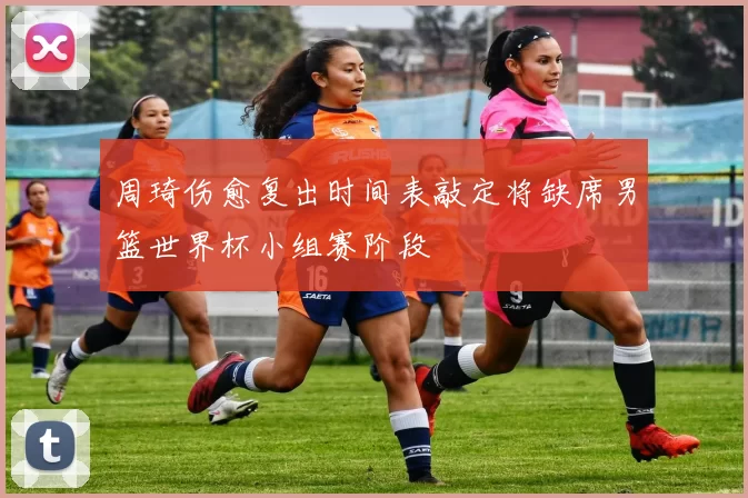 周琦伤愈复出时间表敲定将缺席男篮世界杯小组赛阶段