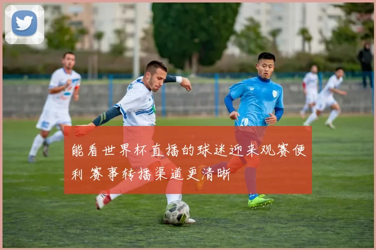 能看世界杯直播的球迷迎来观赛便利 赛事转播渠道更清晰