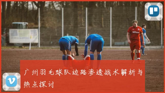 广州羽毛球队边路渗透战术解析与热点探讨
