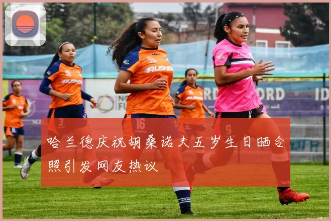 哈兰德庆祝胡桑诺夫五岁生日晒合照引发网友热议