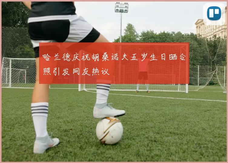 哈兰德庆祝胡桑诺夫五岁生日晒合照引发网友热议