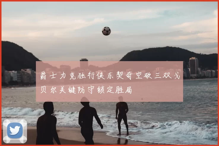 爵士力克独行侠东契奇空砍三双戈贝尔关键防守锁定胜局