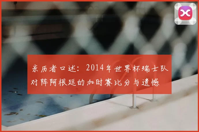 亲历者口述：2014年世界杯瑞士队对阵阿根廷的加时赛比分与遗憾