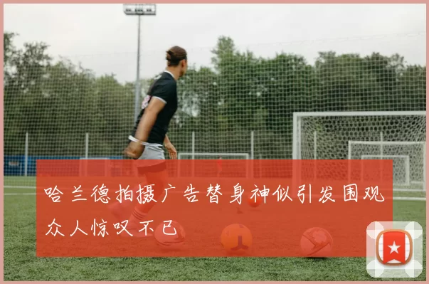 哈兰德拍摄广告替身神似引发围观众人惊叹不已