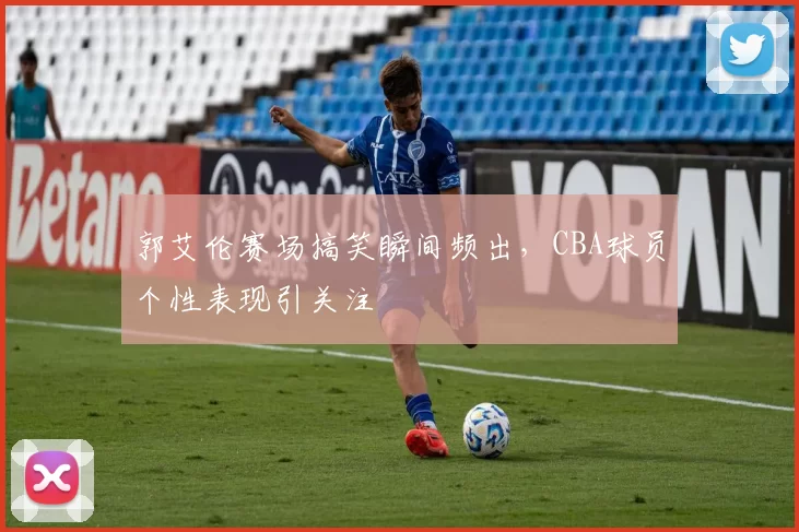 郭艾伦赛场搞笑瞬间频出，CBA球员个性表现引关注