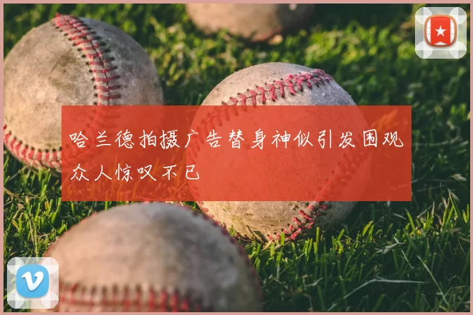 哈兰德拍摄广告替身神似引发围观众人惊叹不已