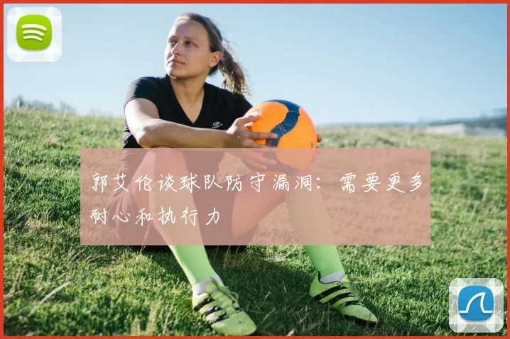 郭艾伦谈球队防守漏洞：需要更多耐心和执行力