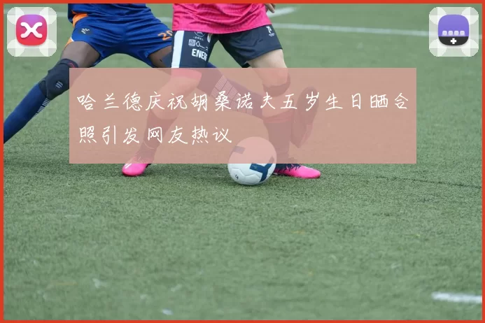 哈兰德庆祝胡桑诺夫五岁生日晒合照引发网友热议