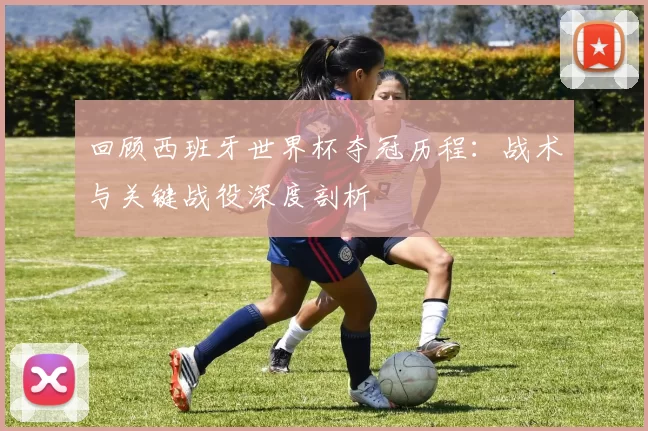 回顾西班牙世界杯夺冠历程:战术与关键战役深度剖析
