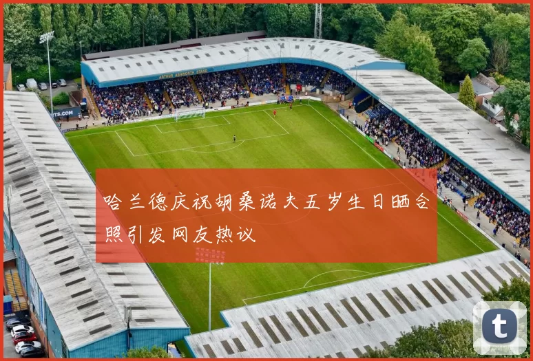 哈兰德庆祝胡桑诺夫五岁生日晒合照引发网友热议