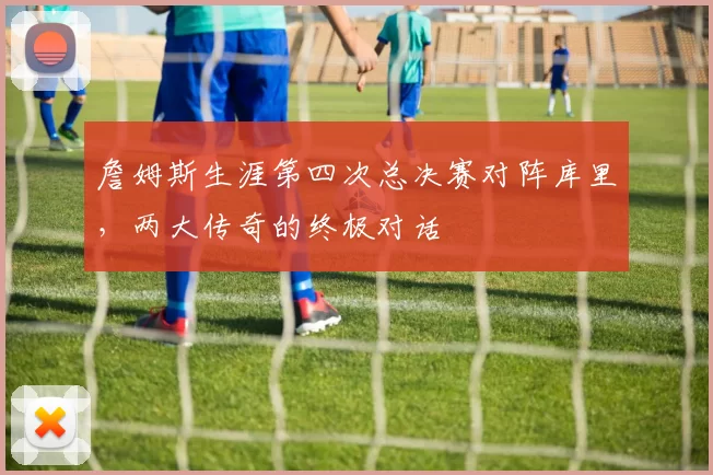 詹姆斯生涯第四次总决赛对阵库里，两大传奇的终极对话