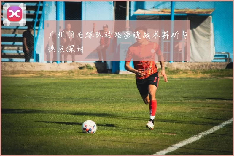 广州羽毛球队边路渗透战术解析与热点探讨