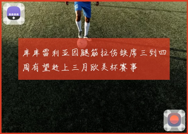 库库雷利亚因腿筋拉伤缺席三到四周有望赶上三月欧美杯赛事