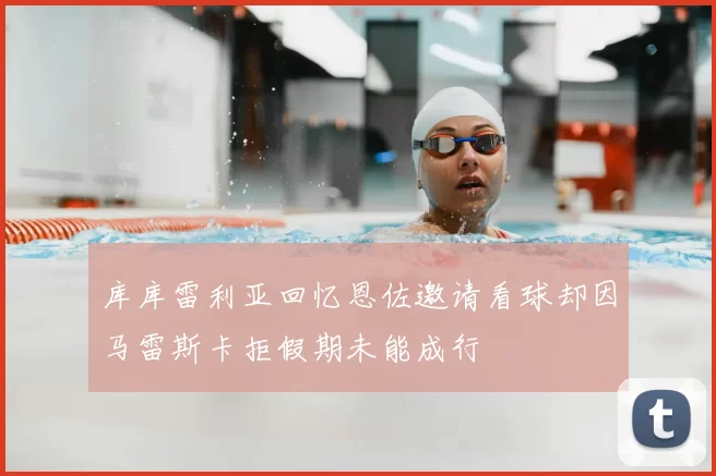 库库雷利亚回忆恩佐邀请看球却因马雷斯卡拒假期未能成行