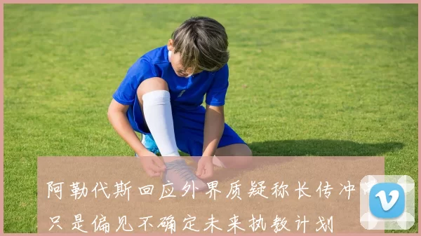 阿勒代斯回应外界质疑称长传冲吊只是偏见不确定未来执教计划