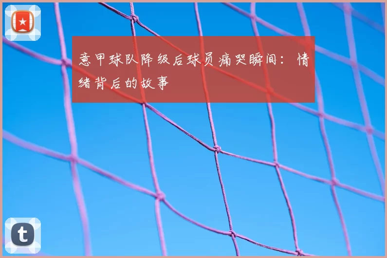 意甲球队降级后球员痛哭瞬间:情绪背后的故事