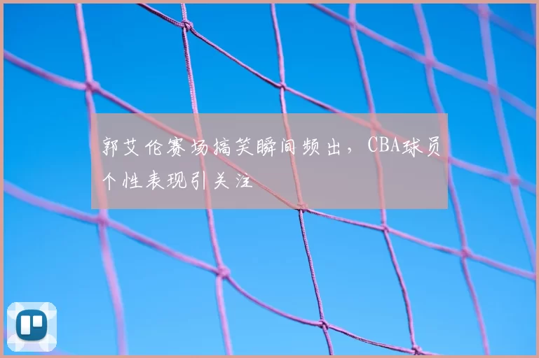 郭艾伦赛场搞笑瞬间频出，CBA球员个性表现引关注
