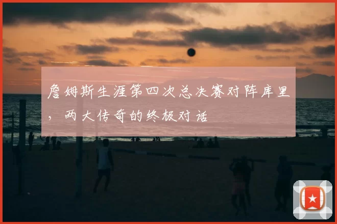 詹姆斯生涯第四次总决赛对阵库里，两大传奇的终极对话