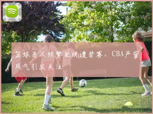 篮球恶汉频繁犯规遭禁赛，CBA严管风气引发关注