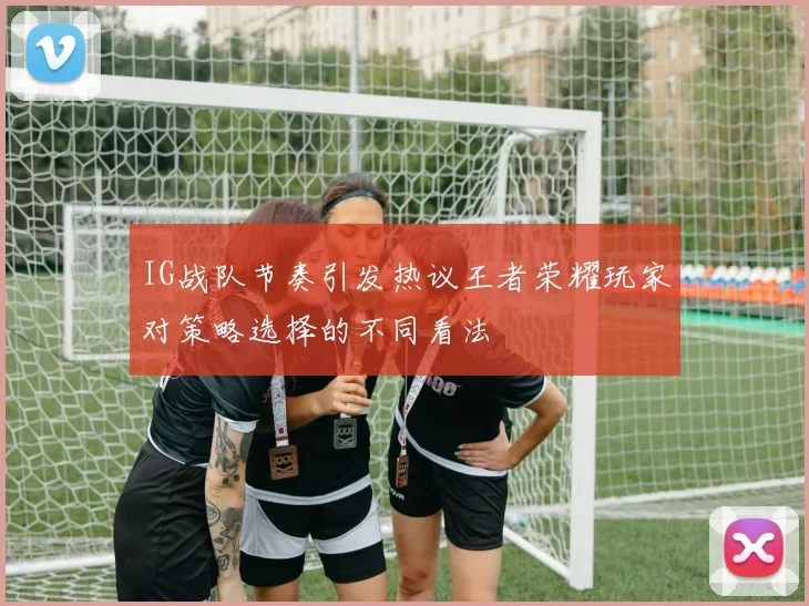 IG战队节奏引发热议王者荣耀玩家对策略选择的不同看法