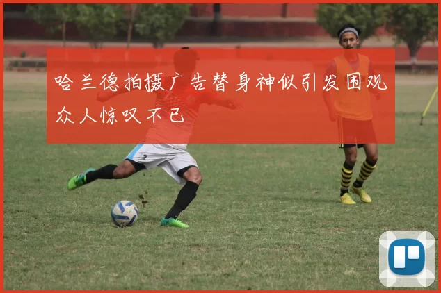 哈兰德拍摄广告替身神似引发围观众人惊叹不已