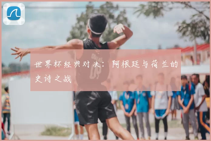 世界杯经典对决:阿根廷与荷兰的史诗之战