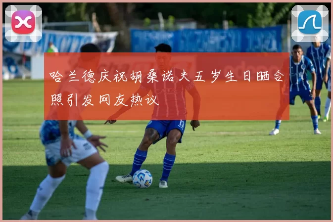 哈兰德庆祝胡桑诺夫五岁生日晒合照引发网友热议