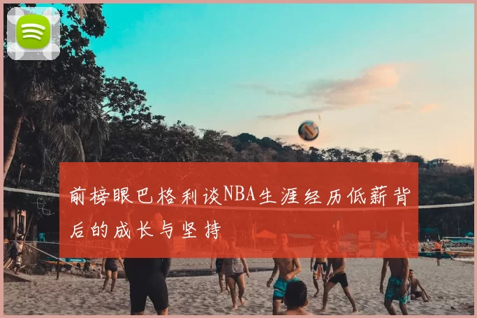 前榜眼巴格利谈NBA生涯经历低薪背后的成长与坚持