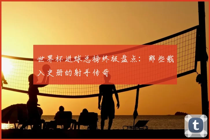 世界杯进球总榜终极盘点：那些载入史册的射手传奇