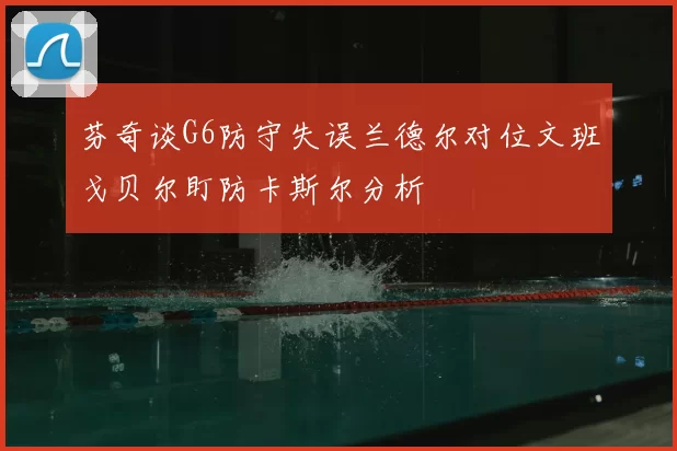 芬奇谈G6防守失误兰德尔对位文班戈贝尔盯防卡斯尔分析