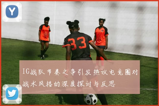IG战队节奏之争引发热议电竞圈对战术风格的深度探讨与反思