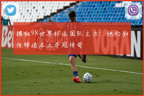 揭秘98世界杯法国队主力：他们如何缔造本土夺冠传奇