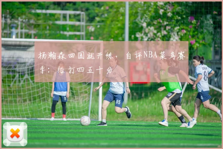 杨瀚森回国就开练，自评NBA菜鸟赛季：给打四五十分