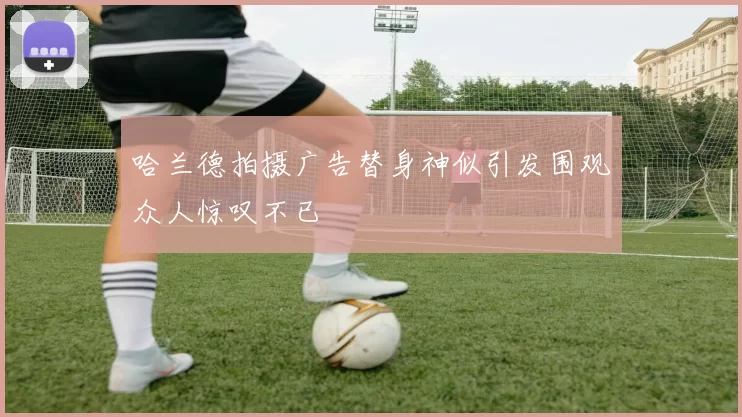哈兰德拍摄广告替身神似引发围观众人惊叹不已