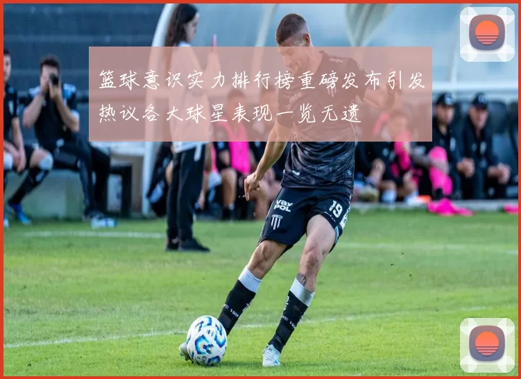 篮球意识实力排行榜重磅发布引发热议各大球星表现一览无遗
