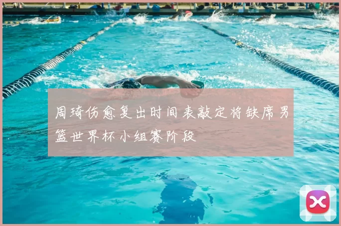 周琦伤愈复出时间表敲定将缺席男篮世界杯小组赛阶段