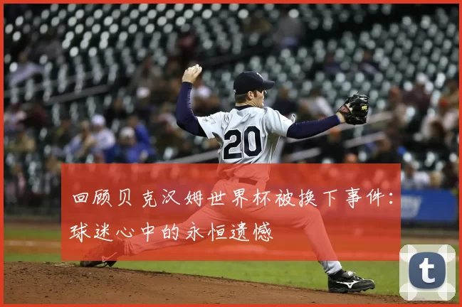 回顾贝克汉姆世界杯被换下事件：球迷心中的永恒遗憾