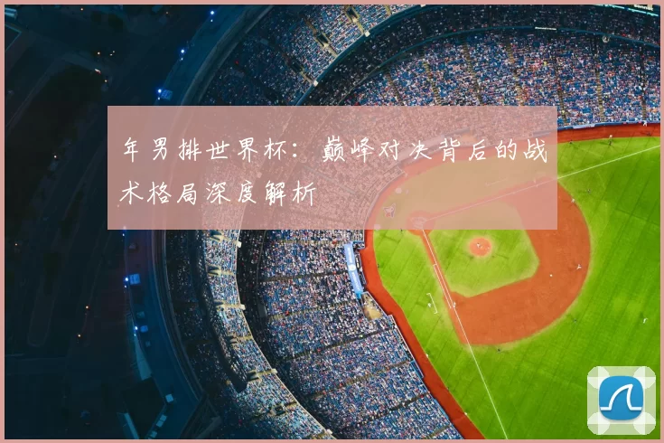 年男排世界杯:巅峰对决背后的战术格局深度解析