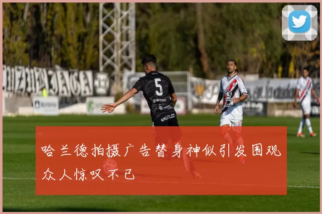 哈兰德拍摄广告替身神似引发围观众人惊叹不已