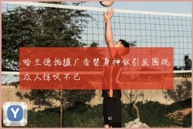 哈兰德拍摄广告替身神似引发围观众人惊叹不已