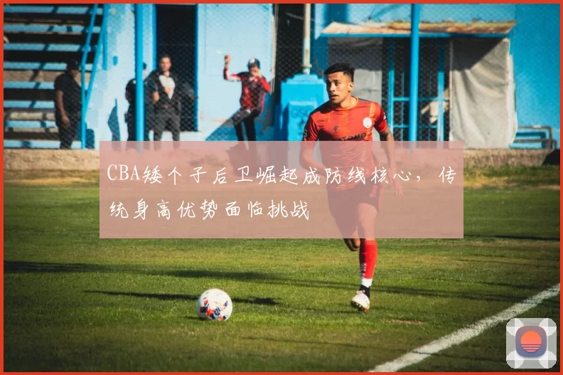 CBA矮个子后卫崛起成防线核心，传统身高优势面临挑战