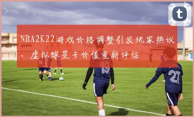 NBA2K22游戏价格调整引发玩家热议，虚拟球星卡价值重新评估