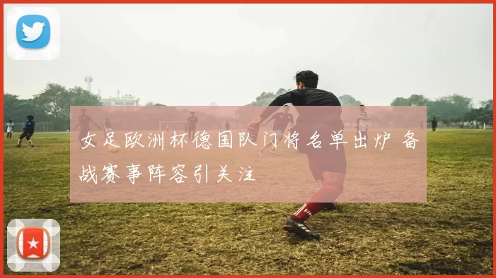 女足欧洲杯德国队门将名单出炉 备战赛事阵容引关注