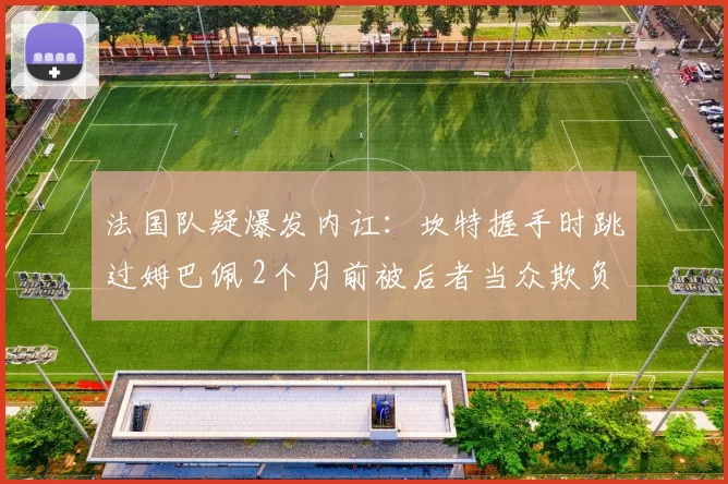法国队疑爆发内讧：坎特握手时跳过姆巴佩 2个月前被后者当众欺负