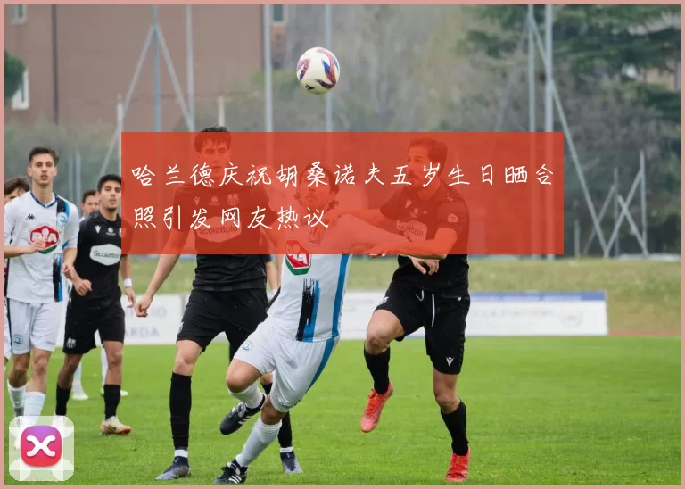 哈兰德庆祝胡桑诺夫五岁生日晒合照引发网友热议