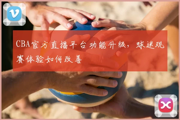 CBA官方直播平台功能升级，球迷观赛体验如何改善
